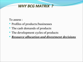 WHY BCG MATRIX ?
To assess :
 Profiles of products/businesses
 The cash demands of products
 The development cycles of products
 Resource allocation and divestment decisions

 