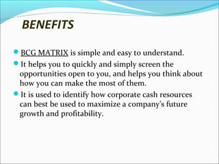 BENEFITS
BCG MATRIX is simple and easy to understand.
It helps you to quickly and simply screen the

opportunities open to you, and helps you think about
how you can make the most of them.
It is used to identify how corporate cash resources
can best be used to maximize a company’s future
growth and profitability.

 
