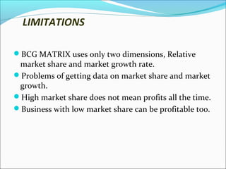LIMITATIONS
BCG MATRIX uses only two dimensions, Relative

market share and market growth rate.
Problems of getting data on market share and market
growth.
High market share does not mean profits all the time.
Business with low market share can be profitable too.

 