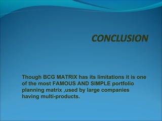Though BCG MATRIX has its limitations it is one
of the most FAMOUS AND SIMPLE portfolio
planning matrix ,used by large companies
having multi-products.

 