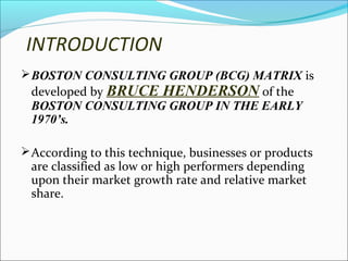 INTRODUCTION
 BOSTON CONSULTING GROUP (BCG) MATRIX is

developed by BRUCE HENDERSON of the
BOSTON CONSULTING GROUP IN THE EARLY
1970’s.

 According to this technique, businesses or products

are classified as low or high performers depending
upon their market growth rate and relative market
share.

 