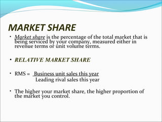 MARKET SHARE

• Market share is the percentage of the total market that is

being serviced by your company, measured either in
revenue terms or unit volume terms.

• RELATIVE MARKET SHARE
• RMS = Business unit sales this year

Leading rival sales this year

• The higher your market share, the higher proportion of

the market you control.

 