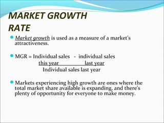 MARKET GROWTH
RATE
Market growth is used as a measure of a market’s

attractiveness.

MGR = Individual sales - individual sales

this year
last year
Individual sales last year

Markets experiencing high growth are ones where the

total market share available is expanding, and there’s
plenty of opportunity for everyone to make money.

 