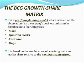 THE BCG GROWTH-SHARE
MATRIX
It is a portfolio planning model which is based on the

observation that a company’s business units can be
classified in to four categories:
 Stars
 Question marks
 Cash cows
 Dogs

It is based on the combination of market growth and

market share relative to the next best competitor.

 