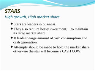 STARS

High growth, High market share
Stars are leaders in business.
They also require heavy investment,

to maintain

its large market share.
It leads to large amount of cash consumption and
cash generation.
Attempts should be made to hold the market share
otherwise the star will become a CASH COW.

 