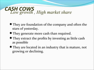 CASH COWS

Low growth , High market share

They are foundation of the company and often the

stars of yesterday.
They generate more cash than required.
They extract the profits by investing as little cash
as possible
They are located in an industry that is mature, not
growing or declining.

 