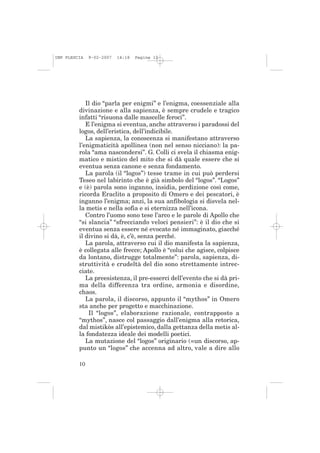 IMP PLESCIA   9-02-2007   14:18   Pagina 10




            Il dio “parla per enigmi” e l’enigma, coessenziale alla
         divinazione e alla sapienza, è sempre crudele e tragico
         infatti “risuona dalle mascelle feroci”.
            E l’enigma si eventua, anche attraverso i paradossi del
         logos, dell’eristica, dell’indicibile.
            La sapienza, la conoscenza si manifestano attraverso
         l’enigmaticità apollinea (non nel senso nicciano): la pa-
         rola “ama nascondersi”. G. Colli ci svela il chiasma enig-
         matico e mistico del mito che si dà quale essere che si
         eventua senza canone e senza fondamento.
            La parola (il “logos”) tesse trame in cui può perdersi
         Teseo nel labirinto che è già simbolo del “logos”. “Logos”
         e (è) parola sono inganno, insidia, perdizione così come,
         ricorda Eraclito a proposito di Omero e dei pescatori, è
         inganno l’enigma; anzi, la sua anfibologia si disvela nel-
         la metis e nella sofia e si eternizza nell’icona.
            Contro l’uomo sono tese l’arco e le parole di Apollo che
         “si slancia” “sfrecciando veloci pensieri”: è il dio che si
         eventua senza essere né evocato né immaginato, giacché
         il divino si dà, è, c’è, senza perché.
            La parola, attraverso cui il dio manifesta la sapienza,
         è collegata alle frecce; Apollo è “colui che agisce, colpisce
         da lontano, distrugge totalmente”: parola, sapienza, di-
         struttività e crudeltà del dio sono strettamente intrec-
         ciate.
            La preesistenza, il pre-esserci dell’evento che si dà pri-
         ma della differenza tra ordine, armonia e disordine,
         chaos.
            La parola, il discorso, appunto il “mythos” in Omero
         sta anche per progetto e macchinazione.
             Il “logos”, elaborazione razionale, contrapposto a
         “mythos”, nasce col passaggio dall’enigma alla retorica,
         dal mistikòs all’epistemico, dalla gettanza della metis al-
         la fondatezza ideale dei modelli poetici.
            La mutazione del “logos” originario (=un discorso, ap-
         punto un “logos” che accenna ad altro, vale a dire allo

         10
 