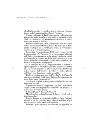 IMP PLESCIA   9-02-2007   14:18   Pagina 11




          sfondo divinatorio) si completa con la scrittura e soprat-
          tutto con la letteratura filosofica di Platone.
             Givone nel corso di Perfezionamento in Epistemica
          Ontologica, ci ha disvelato come, nella ermeneutica della
          Verità o Disvelatezza o Aletheia della Radura, la “sofia”
          si sottrae: nasce la filosofia.
             Forse nell’ontologia e nell’ermeneutica del mito della
          verità o nella disvelatezza del mito del logos c’è la diffe-
          renza ontologica tra la verità epistemica, la verità erme-
          neutica e la verità ontologica.
             Esaustiva l’interpretanza di Givone: in ogni verità
          fondamentale c’è l’abisso, c’è la fondatezza abissale
          dell’Essere che si eventua nella poiesis e nel mito e si dà
          quale ontologia strutturale della verità o struttura onto-
          logica della disvelatezza nella physis, nella mondità, nel-
          l’icona, nella phonè, nella psychè.
             Né si sa di più del cos’è. Lo spazio vuoto o la radura, lo
          spazio sgombro o svuotato dagli enti, anche dalle entità
          in sé e per sé, la pianura platonica, disvela l’ontologia
          della verità dell’Essere, dell’Essere nella physis,
          dell’Esserci nella natura e nella mondità.
             L’interpretazione nicciana del “mythos” e del “logos” è
          stata rovesciata da Heidegger: “la filosofia non nasce dal
          mito. Essa nasce dal pensiero”.
             Ambiguità, duplicità, compresenza di significanze nel-
          la parola “mythos”.
             Il percorso: “mania” - sapienza - enigma - labirinto e
          “logos” porta alla “Signora del labirinto”, ad Arianna, la
          donna-dea che salva Teseo.
             Il filo del “logos”. Ma quale “logos”?
             Ma nel contempo la gettatezza dell’essere è sub-siden-
          te ad ambedue.
             Questo il percorso etimologico heideggeriano: “mithos”
          significa: parola che dice. Voce misterica della divinità
          che si eventua nella metis, nella poiesis.
             Dire per i greci significa: manifestare, far apparire ciò

                                                                    11
 