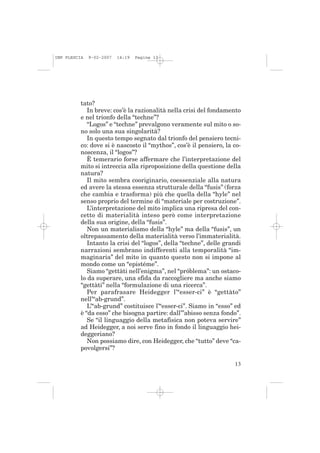 IMP PLESCIA   9-02-2007   14:19   Pagina 13




          tato?
             In breve: cos’è la razionalità nella crisi del fondamento
          e nel trionfo della “techne”?
             “Logos” e “techne” prevalgono veramente sul mito o so-
          no solo una sua singolarità?
             In questo tempo segnato dal trionfo del pensiero tecni-
          co: dove si è nascosto il “mythos”, cos’è il pensiero, la co-
          noscenza, il “logos”?
             È temerario forse affermare che l’interpretazione del
          mito si intreccia alla riproposizione della questione della
          natura?
             Il mito sembra cooriginario, coessenziale alla natura
          ed avere la stessa essenza strutturale della “fusis” (forza
          che cambia e trasforma) più che quella della “hyle” nel
          senso proprio del termine di “materiale per costruzione”.
             L’interpretazione del mito implica una ripresa del con-
          cetto di materialità inteso però come interpretazione
          della sua origine, della “fusis”.
             Non un materialismo della “hyle” ma della “fusis”, un
          oltrepassamento della materialità verso l’immaterialità.
             Intanto la crisi del “logos”, della “techne”, delle grandi
          narrazioni sembrano indifferenti alla temporalità “im-
          maginaria” del mito in quanto questo non si impone al
          mondo come un “epistéme”.
             Siamo “gettàti nell’enigma”, nel “próblema”: un ostaco-
          lo da superare, una sfida da raccogliere ma anche siamo
          “gettàti” nella “formulazione di una ricerca”.
             Per parafrasare Heidegger l’“esser-ci” è “gettàto”
          nell’“ab-grund”.
             L’“ab-grund” costituisce l’“esser-ci”. Siamo in “esso” ed
          è “da esso” che bisogna partire: dall’”abisso senza fondo”.
             Se “il linguaggio della metafisica non poteva servire”
          ad Heidegger, a noi serve fino in fondo il linguaggio hei-
          deggeriano?
             Non possiamo dire, con Heidegger, che “tutto” deve “ca-
          povolgersi”?

                                                                    13
 