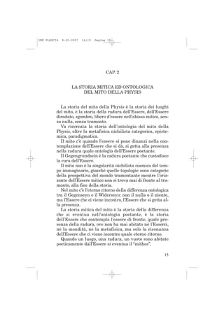 IMP PLESCIA   9-02-2007   14:19   Pagina 15




                                        CAP. 2


                   LA STORIA MITICA ED ONTOLOGICA
                        DEL MITO DELLA PHYSIS


            La storia del mito della Physis è la storia dei luoghi
          del mito, è la storia della radura dell’Essere, dell’Essere
          diradato, sgombro, libero d’essere nell’abisso mitico, sen-
          za nulla, senza tramonto.
            Va ricercata la storia dell’ontologia del mito della
          Physis, oltre la metafisica nichilista categorica, episte-
          mica, paradigmatica.
            Il mito c’è quando l’essere si pone dinanzi nella con-
          templazione dell’Essere che si dà, si getta alla presenza
          nella radura quale ontologia dell’Essere poetante.
            Il Gegengrundsein è la radura poetante che custodisce
          la cura dell’Essere.
            Il mito non è la singolarità nichilista cosmica del tem-
          po immaginario, giacché quelle topologie sono categorie
          della prospettiva del mondo tramontante mentre l’oriz-
          zonte dell’Essere mitico non si trova mai di fronte al tra-
          monto, alla fine della storia.
            Nel mito c’è l’eterno ritorno della differenza ontologica
          tra il Gegenseyn e il Widerseyn: non il nulla o il niente,
          ma l’Essere che ci viene incontro, l’Essere che si getta al-
          la presenza.
            La storia mitica del mito è la storia della differenza
          che si eventua nell’ontologia poetante, è la storia
          dell’Essere che contempla l’essere di fronte, quale pre-
          senza della radura, ove non ha mai abitato né l’Esserci,
          né la mondità, né la metafisica, ma solo la risonanza
          dell’Essere che ci viene incontro quale eterno ritorno.
            Quando un luogo, una radura, un vuoto sono abitate
          poeticamente dall’Essere si eventua il “mithos”.

                                                                   15
 