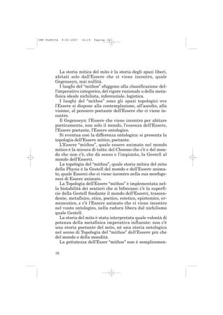 IMP PLESCIA   9-02-2007   14:19   Pagina 16




            La storia mitica del mito è la storia degli spazi liberi,
         abitati solo dall’Essere che ci viene incontro, quale
         Gegenseyn, mai nullità.
            I luoghi del “mithos” sfuggono alla classificazione del-
         l’imperativo categorico, del rigore razionale o della meta-
         fisica ideale nichilista, inferenziale, logistica.
            I luoghi del “mithos” sono gli spazi topologici ove
         l’Essere si dispone alla contemplazione, all’ascolto, alla
         visione, al pensiero poetante dell’Essere che ci viene in-
         contro.
            Il Gegenseyn: l’Essere che viene incontro per abitare
         poeticamente, non solo il mondo, l’essenza dell’Essere,
         l’Essere poetante, l’Essere ontologico.
            Si eventua così la differenza ontologica: si presenta la
         topologia dell’Essere mitico, poetante.
            L’Essere “mithos”, quale essere animato nel mondo
         mitico è la misura di tutto: del Chosmo che c’è e del mon-
         do che non c’è, che dà senso e l’impianto, la Gestell al
         mondo dell’Esserci.
            La topologia del “mithos”, quale storia mitica del mito
         della Physis è la Gestell del mondo e dell’Essere anima-
         to, quale Esserci che ci viene incontro nella sua morfoge-
         nesi di Essere animato.
            La Topologia dell’Essere “mithos” è implementata nel-
         la bistabilità dei sentieri che si biforcano: c’è la superfi-
         cie della Gestell fondante il mondo dell’Esserci, trascen-
         dente, metafisico, etico, poetico, estetico, epistemico, er-
         meneutico, e c’è l’Essere animato che ci viene incontro
         nel vuoto ontologico, nella radura libera dal nichilismo
         quale Gestell.
            La storia del mito è stata interpretata quale volontà di
         potenza della metafisica imperativa influente: non c’è
         una storia poetante del mito, né una storia ontologica
         nel senso di Topologia del “mithos” dell’Essere più che
         del mondo o della mondità.
            La gettatezza dell’Esser “mithos” non è semplicemen-

         16
 