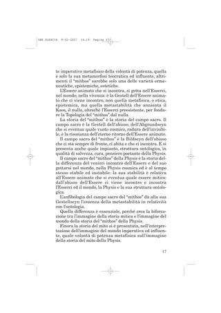 IMP PLESCIA   9-02-2007   14:19   Pagina 17




          te imperativo metafisico della volontà di potenza, quella
          è solo la sua metamorfosi teocratica ed influente, altri-
          menti il “mithos” sarebbe solo una delle varietà erme-
          neutiche, epistemiche, estetiche.
             L’Essere animato che si incontra, si getta nell’Esserci,
          nel mondo, nella vivenza: è la Gestell dell’Essere anima-
          to che ci viene incontro, non quella metafisica, o etica,
          epistemica, ma quella metastabilità che annienta il
          Kaos, il nulla, oltreché l’Esserci preesistente, per fonda-
          re la Topologia del “mithos” dal nulla.
             La storia del “mithos” è la storia del campo sacro. Il
          campo sacro è la Gestell dell’abisso, dell’Abgrundseyn
          che si eventua quale vuoto cosmico, radura dell’invisibi-
          le, è la risonanza dell’eterno ritorno dell’Essere animato.
             Il campo sacro del “mithos” è la Bildseyn dell’abisso
          che ci sta sempre di fronte, ci abita e che ci incontra. E si
          presenta anche quale impianto, struttura ontologica, in
          qualità di salvezza, cura, pensiero poetante della Physis.
             Il campo sacro del “mithos” della Physis è la storia del-
          la differenza del venirci incontro dell’Essere e del suo
          gettarsi nel mondo, nella Physis cosmica ed è al tempo
          stesso stabile ed instabile: la sua stabilità è relativa
          all’Essere animato che si eventua quale essere mitico:
          dall’abisso dell’Essere ci viene incontro e incontra
          l’Esserci ed il mondo, la Physis e la sua struttura ontolo-
          gica.
             L’anfibologia del campo sacro del “mithos” dà alla sua
          Gestellseyn l’essenza della metastabilità in relatività
          con l’ontologia.
             Quella differenza è essenziale, perché crea la biforca-
          zione tra l’immagine della storia mitica e l’immagine del
          mondo della storia del “mithos” della Physis.
             Finora la storia del mito si è presentata, nell’interpre-
          tazione dell’immagine del mondo imperativa ed influen-
          te, quale volontà di potenza metafisica sull’immagine
          della storia del mito della Physis.

                                                                    17
 