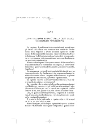 IMP PLESCIA    9-02-2007   14:19   Pagina 19




                                         CAP. 3


              UN “ATTRATTORE STRANO” NELLA CRISI DELLA
                      CONCEZIONE PROGRESSIVA


             La ragione: il problema fondamentale dei nostri tem-
          pi. Prima di Leibniz non esisteva una teoria dei fonda-
          menti della ragione: il primo assioma logico dei fonda-
          menti della razionalità moderna è rinvenibile nella frase
          leibniziana: “nihil est sine ratione”, niente è senza ragio-
          ne ovvero nessun ente può esistere senza un fondamen-
          to, senza una razionalità.
             Ma quando si opera l’oltrepassamento della metafisica
          e quando si attua la “differenza ontologica”, è ancora fon-
          damentale quell’assioma leibniziano e, successivamente,
          hegeliano?
             Le conoscenze razionali sono confutabili sia attraverso
          la messa in crisi dei fondamenti sia attraverso la costru-
          zione di una metafisica che pone ai fondamenti originari
          dei problemi irrisolvibili, aporetici e paradossali.
             La logica è entrata in crisi irrimediabilmente. Tale cri-
          si era già, in origine, permanente?
             La risposta è forse rinvenibile nella contrapposizione
          che Heidegger instaura tra il “nihil est sine ratione” leib-
          niziano e A.Silesio per cui “la rosa è senza perché; poiché
          fiorisce di sé, non gliene cale; non chiede d’essere vista”.
             Ora, di queste contemporaneità, sorgenti in simulta-
          nea, tra nascita dei fondamenti e crisi degli stessi è intri-
          sa la storia della ragione.
             È la storia della logica che si ripete e che si ritrova ad
          un bivio, ad una biforcazione.
             Fin dall’origine, nella logica è presente questa biforca-
          zione o “differenza ontologica” originaria: quale coesi-


                                                                    19
 