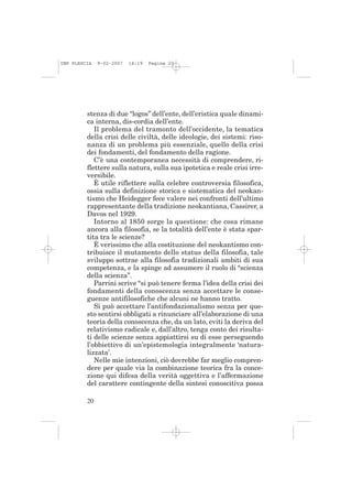 IMP PLESCIA   9-02-2007   14:19   Pagina 20




         stenza di due “logos” dell’ente, dell’eristica quale dinami-
         ca interna, dis-cordia dell’ente.
            Il problema del tramonto dell’occidente, la tematica
         della crisi delle civiltà, delle ideologie, dei sistemi: riso-
         nanza di un problema più essenziale, quello della crisi
         dei fondamenti, del fondamento della ragione.
            C’è una contemporanea necessità di comprendere, ri-
         flettere sulla natura, sulla sua ipotetica e reale crisi irre-
         versibile.
            È utile riflettere sulla celebre controversia filosofica,
         ossia sulla definizione storica e sistematica del neokan-
         tismo che Heidegger fece valere nei confronti dell’ultimo
         rappresentante della tradizione neokantiana, Cassirer, a
         Davos nel 1929.
            Intorno al 1850 sorge la questione: che cosa rimane
         ancora alla filosofia, se la totalità dell’ente è stata spar-
         tita tra le scienze?
            È verissimo che alla costituzione del neokantismo con-
         tribuisce il mutamento dello status della filosofia, tale
         sviluppo sottrae alla filosofia tradizionali ambiti di sua
         competenza, e la spinge ad assumere il ruolo di “scienza
         della scienza”.
            Parrini scrive “si può tenere ferma l’idea della crisi dei
         fondamenti della conoscenza senza accettare le conse-
         guenze antifilosofiche che alcuni ne hanno tratto.
            Si può accettare l’antifondazionalismo senza per que-
         sto sentirsi obbligati a rinunciare all’elaborazione di una
         teoria della conoscenza che, da un lato, eviti la deriva del
         relativismo radicale e, dall’altro, tenga conto dei risulta-
         ti delle scienze senza appiattirsi su di esse perseguendo
         l’obbiettivo di un’epistemologia integralmente ‘natura-
         lizzata’.
            Nelle mie intenzioni, ciò dovrebbe far meglio compren-
         dere per quale via la combinazione teorica fra la conce-
         zione qui difesa della verità oggettiva e l’affermazione
         del carattere contingente della sintesi conoscitiva possa

         20
 