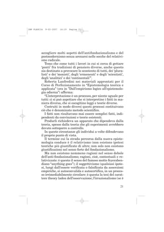 IMP PLESCIA   9-02-2007   14:19   Pagina 21




          accogliere molti aspetti dell’antifondazionalismo e del
          postmodernismo senza arenarsi nelle secche del relativi-
          smo radicale.
             Temo che come tutti i lavori in cui si cerca di gettare
          ‘ponti’ fra tradizioni di pensiero diverse, anche questo
          sia destinato a provocare lo scontento di tutti, dei ‘plura-
          listi’ e dei ‘monisti’, degli ‘ermeneuti’ e degli ‘scientisti’,
          degli ‘analitici’ e dei ‘continentali’”.
             Roberta Lanfredini nei materiali approntati per il
          Corso di Perfezionamento in “Epistemologia teorica e
          applicata” (ora in ”Dall’empirismo logico all’epistemolo-
          gia odierna”) afferma:
             “L’interpretazione è un processo, per niente uguale per
          tutti: ci si può aspettare che si interpretino i fatti in ma-
          niera diversa, che si escogitino leggi e teorie diverse.
             Costruiti in modo diversi questi processi costituivano
          ciò che è denominato metodo scientifico.
             I fatti non risultavano mai essere semplici fatti, indi-
          pendenti da convinzioni e teorie esistenti.
             Produrli richiedeva un apparato che dipendeva dalla
          teoria, spesso dalla teoria che gli esperimenti avrebbero
          dovuto sottoporre a controllo.
             In queste circostanze gli individui a volte difendevano
          il proprio punto di vista.
             Il termine cui la strada percorsa dalla nuova episte-
          mologia conduce è il relativismo (non esistono ipotesi
          teoriche più giustificate di altre; non solo non esistono
          giustificazioni nel senso forte del fondazionalismo.
             Ma non esistono nemmeno ragioni nel senso debole
          dell’anti-fondazionalismo; ragioni, cioè, contestuali e re-
          lativizzate: è questo il senso del famoso motto feyeraben-
          diano “anything goes”); il soggettivismo (qualsiasi ipote-
          si, lungi dall’essere verificata o falsificata da asserzioni
          empiriche, si autoconvalida e autocertifica, in un proces-
          so irrimediabilmente circolare: è questa la tesi del carat-
          tere theory laden dell’osservazione; l’irrazionalismo (se è

                                                                      21
 