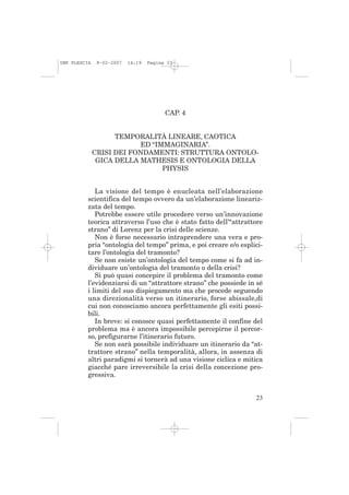 IMP PLESCIA    9-02-2007   14:19   Pagina 23




                                         CAP. 4


                    TEMPORALITÀ LINEARE, CAOTICA
                          ED “IMMAGINARIA”.
              CRISI DEI FONDAMENTI: STRUTTURA ONTOLO-
               GICA DELLA MATHESIS E ONTOLOGIA DELLA
                                PHYSIS


             La visione del tempo è enucleata nell’elaborazione
          scientifica del tempo ovvero da un’elaborazione lineariz-
          zata del tempo.
             Potrebbe essere utile procedere verso un’innovazione
          teorica attraverso l’uso che è stato fatto dell’“attrattore
          strano” di Lorenz per la crisi delle scienze.
             Non è forse necessario intraprendere una vera e pro-
          pria “ontologia del tempo” prima, e poi creare e/o esplici-
          tare l’ontologia del tramonto?
             Se non esiste un’ontologia del tempo come si fa ad in-
          dividuare un’ontologia del tramonto o della crisi?
             Si può quasi concepire il problema del tramonto come
          l’evidenziarsi di un “attrattore strano” che possiede in sé
          i limiti del suo dispiegamento ma che procede seguendo
          una direzionalità verso un itinerario, forse abissale,di
          cui non conosciamo ancora perfettamente gli esiti possi-
          bili.
             In breve: si conosce quasi perfettamente il confine del
          problema ma è ancora impossibile percepirne il percor-
          so, prefigurarne l’itinerario futuro.
             Se non sarà possibile individuare un itinerario da “at-
          trattore strano” nella temporalità, allora, in assenza di
          altri paradigmi si tornerà ad una visione ciclica e mitica
          giacché pare irreversibile la crisi della concezione pro-
          gressiva.


                                                                  23
 