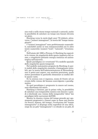 IMP PLESCIA   9-02-2007   14:19   Pagina 25




          non reali e nello stesso tempo razionali e naturali, anche
          la possibilità di calcolare un tempo non lineare diventa
          un gioco.
             Hawking verso la metà degli anni ‘70 elaborò, attra-
          verso i “numeri immaginari”, la teoria del “tempo imma-
          ginario”.
             I “numeri immaginari” sono perfettamente numerabi-
          li, calcolabili anche se non commensurabili con le altre
          teorie numeriche (numeri “reali”, “naturali”, “irraziona-
          li”…)
             Nell’estate del 1995 a Firenze, S. Hawking ha capovol-
          to la visione: da singolarità dello spazio implosivo del co-
          smo, a singolarità gettante energia continua ed antien-
          tropica nell’universo.
             Quale paradigma si è eventuato? Un modello spaziale
          delle singolarità spazio-temporali.
             Nel modello matematico proposto da Hawking, le par-
          ti stabili delle singolarità cosmiche s’immaginano insta-
          bili, per la teoria dell’indeterminatezza di Heisenberg:
          non si potrà mai sapere, con assoluta precisione, quale
          status possiedano le particelle elementari ai confini del-
          lo spazio vuoto.
             Se la scienza non ci inganna, siamo di fronte ad un
          evento della visione del kosmos sconvolgente e paradig-
          matica.
             Se quel paradigma è pregnante in macro nel cosmo,
          sarà altrettanto nel micro.
             Hawking ci fornisce, per la prima volta, la possibilità
          di calcolare una temporalità cosmica non lineare e quin-
          di ci dischiude una visione della temporalità “altra” dai
          paradigmi delle narrazioni dell’800.
             Mentre la classica visione del tempo procede per spo-
          stamenti progressivi e lineari come se fosse una freccia
          (la freccia, famosa, del tempo), l’evoluzione del “tempo
          immaginario” si dispiega nella superficie di una sfera,
          sorge da un polo “immaginario” e si chiude in un polo, di

                                                                   25
 