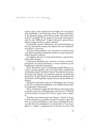 IMP PLESCIA   9-02-2007   14:19   Pagina 29




          niana e post, come regolati da una legge e da una rigoro-
          sità calcolabile e nel contempo come se fossero governa-
          te da identiche leggi, sensi, forme; nello “zeit-raum chao-
          smico” è possibile che lo spazio ed il tempo siano gover-
          nati da una “differenza”: tempo ordinato e spazio disor-
          dinato, tempo caotico e spazio cosmico.
             Si potrebbe anche evidenziare una fenomenologia in
          cui una spazialità cosmica sia abitata da una temporali-
          tà caotica e viceversa.
             Si potrà allora definire un “attrattore strano”avente
          una dimensionalità temporale caotica ed una dimensio-
          nalità spaziale cosmica.
             La ragione classica si è trovata di fronte a questi feno-
          meni della scienza.
             Il pensiero filosofico, per riuscire a trovare un’inter-
          pretazione di questi fenomeni, è stato costretto ad ab-
          bandonare le grandi narrazioni.
             Forse Nietzsche con la sua dialogia Apollo-Dioniso, ac-
          cennò a questa ipotesi, ma al di sotto delle complessità
          evidenziate dagli “attrattori strani” formulati da Lorenz;
          del resto mai appare, nel pensiero nicciano, la presenza
          metaforica di una divinità che possieda gli elementi del
          dionisiaco e dell’apollineo quale essenza stessa della sua
          natura.
             Bisognerà attendere l’opera di Heidegger per riuscire
          a trovare, nel pensiero filosofico, una qualche traccia del-
          la congettura “chaosmica”.
             Forse nel famoso saggio del ‘63 intorno all’essenza del-
          la poesia, quasi in contemporanea con Lorenz, il filosofo
          ci preannuncia l’essenza del “chaos” quale essa ci appa-
          re.
             Stabilire una connessione tra “chaos” e “fusis” è di per
          sé una sinergia ma, quando, da questa fusione viene alla
          luce un nuovo paradigma o una nuova ontologia del sen-
          so, alla fusione sinergetica si sostituirà la “sun-enar-
          gheia” (= “argon” = qualcosa che si dà alla luce, che si fa

                                                                   29
 