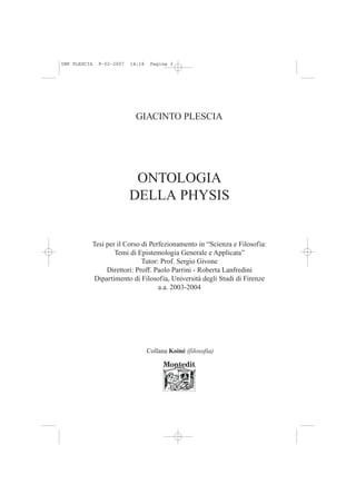 IMP PLESCIA   9-02-2007   14:18    Pagina 3




                            GIACINTO PLESCIA




                           ONTOLOGIA
                          DELLA PHYSIS


          Tesi per il Corso di Perfezionamento in “Scienza e Filosofia:
                  Temi di Epistemologia Generale e Applicata”
                            Tutor: Prof. Sergio Givone
               Direttori: Proff. Paolo Parrini - Roberta Lanfredini
           Dipartimento di Filosofia, Università degli Studi di Firenze
                                  a.a. 2003-2004




                                  Collana Koiné (filosofia)
 