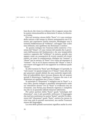 IMP PLESCIA   9-02-2007   14:19   Pagina 30




         luce da sé, che viene in evidenza) che ci appare senza che
         la nostra intenzionalità ne determini il senso, la direzio-
         ne il telos.
           Già nel termine stesso della “fusis” vi è una nozione
         della natura e del tempo in chiara assimmetria con il li-
         neare; per esprimere simile concetto, Heidegger usa il
         termine hölderiniano di “wildniss”, selvaggio vale a dire
         non ordinato, non apollineo ma dionisiaco e caotico.
            In questa isologia tra l’essenza della materia e l’es-
         senza del “chaos”, c’è una visione del mondo che è gover-
         nato dall’assenza del fondamento o da una temporalità
         caotica o appunto dal “wildniss”; la natura, quindi, non
         appare come un susseguirsi di eventi cosmici ed eventi
         caotici, né come la compresenza, dialogia tra “cosmos” e
         “chaos” ma la natura, la “fusis” (ove viene ad emergere il
         “cosmos” ) ha in sé la stessa essenza del “chaos” e cioè il
         suo essere selvaggio ed il suo apparire in evidenza quale
         “chaos”.
           In altri termini la “fusis” per Heidegger è il periodo, lo
         “zeit-raum”, lo spazio-tempo ove il “chaos” viene alla luce
         per generare mondi abitati da una caoticità imprevedi-
         bile ed indecidibile dove trovano dimora dei ed uomini
         quindi il dionisiaco, l’apollineo e l’umano che non è né
         dionisiaco né apollineo ma è l’uno e l’altro.
           In principio il “chaosmos” è isologico con la “fusis” e, a
         sua volta, questa isologia è possibile interpretarla come
         un “attrattore strano” ove la “fusis” si evidenzia con un
         orizzonte, una forma,una formula rigorosa e completa
         ma che in sé possiede infiniti itinerari labirintici.
           Per poter parlare della “fusis” quale “ontologia del
         chaosmos”, non è più possibile utilizzare il linguaggio
         che tutt’ora costituisce la nostra “koinè”, perchè l’eviden-
         ziarsi del “chaosmos” quale “fusis”, natura ha messo in
         crisi non solo le grandi narrazioni, ma anche l’essenza
         stessa del linguaggio.
           La crisi delle grandi narrazioni significa anche la crisi

         30
 