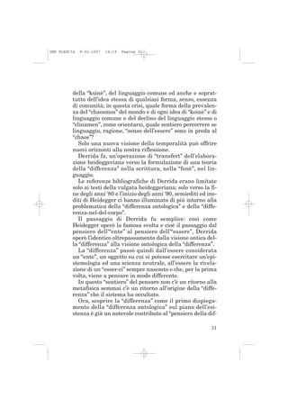 IMP PLESCIA   9-02-2007   14:19   Pagina 31




          della “koinè”, del linguaggio comune ed anche e soprat-
          tutto dell’idea stessa di qualsiasi forma, senso, essenza
          di comunità; in questa crisi, quale forma della prevalen-
          za del “chaosmos” del mondo e di ogni idea di “koinè” e di
          linguaggio comune e del declino del linguaggio stesso o
          “clinamen”, come orientarsi, quale sentiero percorrere se
          linguaggio, ragione, “senso dell’essere” sono in preda al
          “chaos”?
             Solo una nuova visione della temporalità può offrire
          nuovi orizzonti alla nostra riflessione.
             Derrida fa, un’operazione di “transfert” dell’elabora-
          zione heideggeriana verso la formulazione di una teoria
          della “differenza” nella scrittura, nella “fonè”, nel lin-
          guaggio.
             Le referenze bibliografiche di Derrida erano limitate
          solo ai testi della vulgata heideggeriana; solo verso la fi-
          ne degli anni ‘80 e l’inizio degli anni ‘90, semiediti ed ine-
          diti di Heidegger ci hanno illuminato di più intorno alla
          problematica della “differenza ontologica” e della “diffe-
          renza-nel-del-corpo”.
             Il passaggio di Derrida fu semplice: così come
          Heidegger operò la famosa svolta e cioè il passaggio dal
          pensiero dell’“ente” al pensiero dell’“essere”, Derrida
          operò l’identico oltrepassamento dalla visione ontica del-
          la “differenza” alla visione ontologica della “differenza”.
             La “differenza” passò quindi dall’essere considerata
          un “ente”, un oggetto su cui si potesse esercitare un’epi-
          stemologia ed una scienza neutrale, all’essere la rivela-
          zione di un “esser-ci” sempre nascosto e che, per la prima
          volta, viene a pensare in modo differente.
             In questo “sentiero” del pensare non c’è un ritorno alla
          metafisica semmai c’è un ritorno all’origine della “diffe-
          renza” che il sistema ha occultato.
             Ora, scoprire la “differenza” come il primo dispiega-
          mento della “differenza ontologica” sul piano dell’esi-
          stenza è già un notevole contributo al “pensiero della dif-

                                                                     31
 