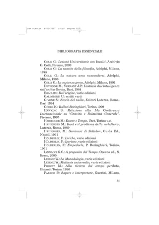 IMP PLESCIA   9-02-2007   14:19   Pagina 35




                          BIBLIOGRAFIA ESSENZIALE


             COLLI G.: Lezioni Universitarie con Inediti, Archivio
          G. Colli, Firenze, 2003
             COLLI G.: La nascita della filosofia, Adelphi, Milano,
          1975
             COLLI G.: La natura ama nascondersi, Adelphi,
          Milano, 1988
             COLLI G.: La sapienza greca, Adelphi, Milano, 1991
             DETIENNE M., VERNANT J.P.: L’astuzia dell’intelligenza
          nell’antica Grecia, Bari, 1984
             ERACLITO: Dell’origine, varie edizioni
             GALIMBERTI U.: scritti varii
             GIVONE S.: Storia del nulla, Editori Laterza, Roma-
          Bari 1994
             GÖDEL K.: Bollati Boringhieri, Torino,1999
             HAWKING S.: Relazione alla 14a Conferenza
          Internazionale su “Gravità e Relatività Generale”,
          Firenze, 1995
             HEIDEGGER M.: Essere e Tempo, Utet, Torino u.e.
             HEIDEGGER M.: Kant e il problema della metafisica,
          Laterza, Roma, 1989
             HEIDEGGER, M.: Seminari di Zollikon, Guida Ed.,
          Napoli, 1991
             HÖLDERLIN, F.: Liriche, varie edizioni
             HÖLDERLIN, F.: Iperione, varie edizioni
             HÖLDERLIN, F.: Empedocle, P. Boringhieri, Torino,
          1961
             IANNACCI G.C.: A proposito del Tempo, Oceano ed., S.
          Remo, 2000
             LEIBNIZ W.: La Monadologia, varie edizioni
             LEIBNIZ W.: Mathesis universalis, varie edizioni
             PROUST M.: Alla ricerca del tempo perduto,
          Einaudi,Torino, 1986
             PARRINI P.: Sapere e interpretare, Guerini, Milano,

                                                                35
 