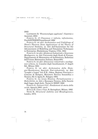 IMP PLESCIA   9-02-2007   14:19   Pagina 36




         2002
            LANFREDINI R. “Fenomenologia applicata”, Guerrini e
         Associati, 2004
            PLESCIA G.: Il Chaosmos: è infinito, infinitesimo,
         PirelliINTERNETionalAward 1998
            PLESCIA G. (et alii): Archematics and Unfoldings of
         Thom’s Theorem Some Applications of the Theory of
         Structural Stability, in: Atti dell’Association for the
         Advancement of Modelling and Simulation Techniques
         in Enterprise, Blacksbourg, Virginia, USA, 1984
            PLESCIA G. (et alii): Allosteresi Industriale e Sinecismo
         Morfogenico, in: Atti Università degli Studi di Firenze,
         Dipartimento di Matematica ed Architettura, Bollettino
         dell’Unione Matematica Italiana, Roma1981
            PLESCIA G. (et alii): Allocazione industriale e morfoge-
         nesi urbana, in: L’analisi degli Insediamenti, F. Angeli
         Ed., Milano 1984
            PLESCIA G. (et alii): Archematica della Disto-
         pia/Desideranza Spaziale Post-industriale, in: Atti
         “Luoghi e Logos” Inu E.R., Oikos, Regione Provincia e
         Comune di Bologna, Ministero Ricerca Scientifica e
         Tecnica, Ed. S. Agata B., Bologna 1984
            PLESCIA G.: La Linea Elastica: Formalizzazione e
         Dedicibilità, in: Atti e Rassegna Tecnica, della Società
         degli Ingg.e degli Arch., Torino 9, XXXIV 1980
            PLESCIA G., IANNACCI G.C.: Fondamenti di storia della
         verità, Agenzia 2001. cnr.it
            RUELLE D.: Caso e Caos, B. Boringhieri, Milano, 1992
            THOM R.: Structural stability and Morphogenesis,
         Londra, 1972.




         36
 