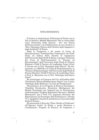 IMP PLESCIA   9-02-2007   14:19    Pagina 37




                                  NOTA BIOGRAFICA


             Si laurea in Architettura Politecnico di Torino con la
          Tesi in Analisi e Modelli Matematici “Per la critica della
          (non) Neutralità della Scienza - Per una Teoria
          dell’Inneutralità” con Pubblicazione di uno stralcio in
          “Atti e Rassegna Tecnica della Società degli Ingegneri e
          degli Architetti” di Torino.
             Dopo la frequenza e gli esami al Corso di
          Specializzazione “Pianificazione Urbanistica” dei Proff.
          Gorio ed Imbesi della Facoltà di Ingegneria
          dell’Università degli Studi di Roma, consegue l’attestato
          del Corso di Perfezionamento in “Scienza ed
          Epistemologia” dell’Università degli Studi di Firenze
          Direttori i Proff. P. Parrini e R. Lanfredini, Tutor il Prof.
          S. Givone con la Tesi “Ontologia della Physis”. Ha fre-
          quentato, a.a. 2005-06, il 2° Corso di Perfezionamento in
          “Scienza ed Epistemologia” dell’Università degli Studi di
          Firenze Direttori i Proff. P. Parrini e R. Lanfredini, Tutor
          il Prof. A. Marinotti con la Tesi “Ontologia dell’Opera
          d’Arte.”
             Ha partecipato al Concorso del Cnr nell’ambito della
          “Promozione Ricerca/Pubblicazione Opera” con il testo:
          “Ontologia della Mathesis e la Crisi dei Fondamenti”.
             Presentatore, di un Progetto di Ricerca Tecnologico:
          “Stabilità Strutturale, Elasticità, Morfogenesi dei
          Moduli Tecnologici per Impianti per le Preesistenze
          Architettoniche: Progetto Epistemico Brevetti e Modelli
          Matematici” per il Prof. V.A. Legnante Direttore del
          Dipartimento di Tecnologie dell’Architettura e Design
          “P. L. Spadolini” Facoltà di Architettura Università degli
          Studi di Firenze.
             Ha presentato il Brevetto “Fibre Ottiche al Fullerene”
          all’“Agenzia Italia” di Biella e quale Direttore e
          Coordinatore, Progetti di Ricerca, di Congressi e

                                                                    37
 