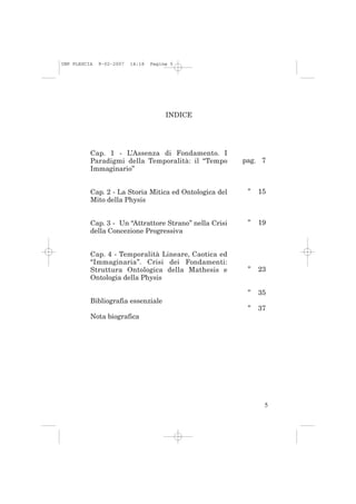 IMP PLESCIA   9-02-2007   14:18   Pagina 5




                                       INDICE




          Cap. 1 - L’Assenza di Fondamento. I
          Paradigmi della Temporalità: il “Tempo        pag. 7
          Immaginario”


          Cap. 2 - La Storia Mitica ed Ontologica del    ”   15
          Mito della Physis


          Cap. 3 - Un “Attrattore Strano” nella Crisi    ”   19
          della Concezione Progressiva


          Cap. 4 - Temporalità Lineare, Caotica ed
          “Immaginaria”. Crisi dei Fondamenti:
          Struttura Ontologica della Mathesis e          ”   23
          Ontologia della Physis

                                                         ”   35
          Bibliografia essenziale
                                                         ”   37
          Nota biografica




                                                              5
 