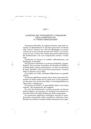 IMP PLESCIA   9-02-2007   14:18   Pagina 7




                                        CAP. 1


              L’ASSENZA DEL FONDAMENTO. I PARADIGMI
                        DELLA TEMPORALITÀ:
                      IL “TEMPO IMMAGINARIO”


             Il pensiero filosofico, la ragione classica sono stati co-
          stretti ad abbandonare le “grandi narrazioni” di fronte
          alla “nuova” scienza; ma, solo con Heidegger, la natura
          (=fusis) ha in sé la stessa essenza del “chaos”: si è in pre-
          senza di una visione del mondo governato dall’assenza
          del fondamento o da una temporalità caotica (=wild-
          niss).
             L’ordinato, il lineare, lo stabile, abbandonano, con
          Heidegger, la filosofia.
             Nel pensiero calcolante si eventua l’indicibile, l’impre-
          dicibile. Sul versante scientifico: da Euclide ad Hilbert,
          al fondo della scienza matematica, c’è stata la speranza
          di poter decidere sulle asserzioni concernenti i numeri
          interi se fossero vere o false.
             Con Gödel, nel 1931, il disegno hilbertiano va a gambe
          all’aria.
             Il teorema gödeliano mostra che ci sono asserzioni for-
          mulate in modo esatto per le quali non si può mostrare
          né che sono vere né che sono false: c’è incompatibilità tra
          rigorosità e completezza.
             Il teorema di Gödel è il grimaldello della “crisi della
          ragione”, dei fondamenti, del soggetto.
             La crisi dei fondamenti è ancora presente nel futuro
          della mathesis, ma nessuno si è inoltrato nel sentiero in-
          terrotto della crisi della fondatezza della matematica.
             La noematica godeliana ontologica annulla le para-
          dossalità categoriche della metafisica influente, inin-
          fluente ed eventua il sentiero della sinestesia con il pen-

                                                                     7
 