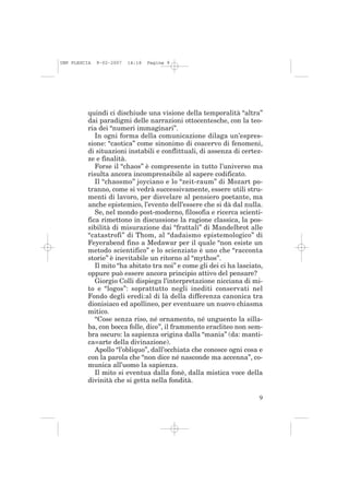 IMP PLESCIA   9-02-2007   14:18   Pagina 9




          quindi ci dischiude una visione della temporalità “altra”
          dai paradigmi delle narrazioni ottocentesche, con la teo-
          ria dei “numeri immaginari”.
             In ogni forma della comunicazione dilaga un’espres-
          sione: “caotica” come sinonimo di coacervo di fenomeni,
          di situazioni instabili e conflittuali, di assenza di certez-
          ze e finalità.
             Forse il “chaos” è compresente in tutto l’universo ma
          risulta ancora incomprensibile al sapere codificato.
             Il “chaosmo” joyciano e lo “zeit-raum” di Mozart po-
          tranno, come si vedrà successivamente, essere utili stru-
          menti di lavoro, per disvelare al pensiero poetante, ma
          anche epistemico, l’evento dell’essere che si dà dal nulla.
             Se, nel mondo post-moderno, filosofia e ricerca scienti-
          fica rimettono in discussione la ragione classica, la pos-
          sibilità di misurazione dai “frattali” di Mandelbrot alle
          “catastrofi” di Thom, al “dadaismo epistemologico” di
          Feyerabend fino a Medawar per il quale “non esiste un
          metodo scientifico” e lo scienziato è uno che “racconta
          storie” è inevitabile un ritorno al “mythos”.
             Il mito “ha abitato tra noi” e come gli dei ci ha lasciato,
          oppure può essere ancora principio attivo del pensare?
             Giorgio Colli dispiega l’interpretazione nicciana di mi-
          to e “logos”: soprattutto negli inediti conservati nel
          Fondo degli eredi:al di là della differenza canonica tra
          dionisiaco ed apollineo, per eventuare un nuovo chiasma
          mitico.
             “Cose senza riso, né ornamento, né unguento la silla-
          ba, con bocca folle, dice”, il frammento eracliteo non sem-
          bra oscuro: la sapienza origina dalla “mania” (da: manti-
          ca=arte della divinazione).
             Apollo “l’obliquo”, dall’occhiata che conosce ogni cosa e
          con la parola che “non dice né nasconde ma accenna”, co-
          munica all’uomo la sapienza.
             Il mito si eventua dalla fonè, dalla mistica voce della
          divinità che si getta nella fondità.

                                                                      9
 