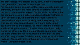 10
We cant just go for analysis of any data, understanding the
data generation process is also important
For example, some data reveal that promotional emails are
extremely effective: the more emails a customer receives,
the more purchases he makes. But here it is not shown that
the company uses a marketing wisdom Reader’s Digest hit
upon decades ago, which found that loyal customers—
people who bought more recently, more frequently, and
who spend more on purchases—are more likely to buy
again when they are targeted. So rather than the number of
emails driving the amount of sales, the causality actually
works the other way, the more purchases customers make,
the more emails they receive. Which means that the data
are effectively useless for determining whether email drives
revenue . This again proves thinking is very important
before using technical skills.
 