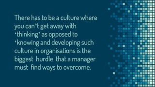 There has to be a culture where
you can’t get away with
‘thinking’ as opposed to
‘knowing and developing such
culture in organisations is the
biggest hurdle that a manager
must find ways to overcome.
 
