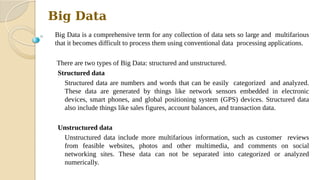 Big Data
Big Data is a comprehensive term for any collection of data sets so large and multifarious
that it becomes difficult to process them using conventional data processing applications.
There are two types of Big Data: structured and unstructured.
Structured data
Structured data are numbers and words that can be easily categorized and analyzed.
These data are generated by things like network sensors embedded in electronic
devices, smart phones, and global positioning system (GPS) devices. Structured data
also include things like sales figures, account balances, and transaction data.
Unstructured data
Unstructured data include more multifarious information, such as customer reviews
from feasible websites, photos and other multimedia, and comments on social
networking sites. These data can not be separated into categorized or analyzed
numerically.
 