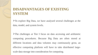 DISADVANTAGES OF EXISTING
SYSTEM
To explore Big Data, we have analysed several challenges at the
data, model, and system levels.
The challenges at Tier I focus on data accessing and arithmetic
computing procedures. Because Big Data are often stored at
different locations and data volumes may continuously grow, an
effective computing platform will have to take distributed large-
scale data storage into consideration for computing.
 