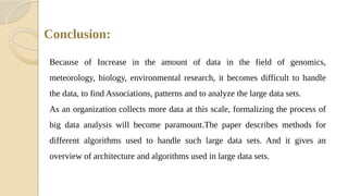 Conclusion:
Because of Increase in the amount of data in the field of genomics,
meteorology, biology, environmental research, it becomes difficult to handle
the data, to find Associations, patterns and to analyze the large data sets.
As an organization collects more data at this scale, formalizing the process of
big data analysis will become paramount.The paper describes methods for
different algorithms used to handle such large data sets. And it gives an
overview of architecture and algorithms used in large data sets.
 