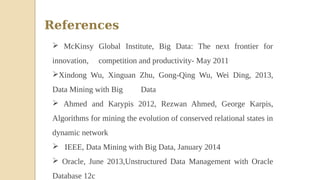 References
 McKinsy Global Institute, Big Data: The next frontier for
innovation, competition and productivity- May 2011
Xindong Wu, Xinguan Zhu, Gong-Qing Wu, Wei Ding, 2013,
Data Mining with Big Data
 Ahmed and Karypis 2012, Rezwan Ahmed, George Karpis,
Algorithms for mining the evolution of conserved relational states in
dynamic network
 IEEE, Data Mining with Big Data, January 2014
 Oracle, June 2013,Unstructured Data Management with Oracle
Database 12c
 