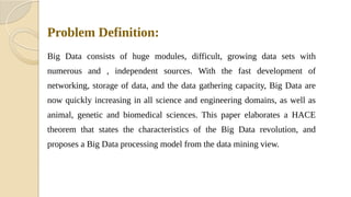 Problem Definition:
Big Data consists of huge modules, difficult, growing data sets with
numerous and , independent sources. With the fast development of
networking, storage of data, and the data gathering capacity, Big Data are
now quickly increasing in all science and engineering domains, as well as
animal, genetic and biomedical sciences. This paper elaborates a HACE
theorem that states the characteristics of the Big Data revolution, and
proposes a Big Data processing model from the data mining view.
 