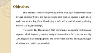 Objective:
This requires carefully designed algorithms to analyze model correlations
between distributed sites, and fuse decisions from multiple sources to gain a best
model out of the Big Data. Developing a safe and sound information sharing
protocol is a major challenge.
To support Big Data mining, high-performance computing platforms are
required, which impose systematic designs to unleash the full power of the Big
Data. Big data as an emerging trend and the need for Big data mining is rising in
all science and engineering domains.
 