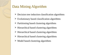 Data Mining Algorithm
 Decision tree induction classification algorithms
 Evolutionary based classification algorithms
 Partitioning based clustering algorithms
 Hierarchical based clustering algorithms
 Hierarchical based clustering algorithms
 Hierarchical based clustering algorithms
 Model based clustering algorithms
 
