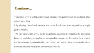 In model level it will produce local pattern. This pattern will be produced after
mined local data.
By sharing these local patterns with other local sites, we can produce a single
global pattern.
At the knowledge level, model correlation analysis investigates the relevance
between models generated from various data sources to determine how related
the data sources are correlated to each other, and how to form accurate decisions
based on models built from autonomous sources
Continue…
 