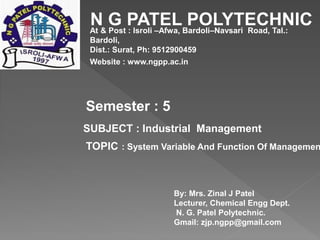 N G PATEL POLYTECHNIC
At & Post : Isroli –Afwa, Bardoli–Navsari Road, Tal.:
Bardoli,
Dist.: Surat, Ph: 9512900459
Website : www.ngpp.ac.in
Semester : 5
SUBJECT : Industrial Management
TOPIC : System Variable And Function Of Managemen
By: Mrs. Zinal J Patel
Lecturer, Chemical Engg Dept.
N. G. Patel Polytechnic.
Gmail: zjp.ngpp@gmail.com
 