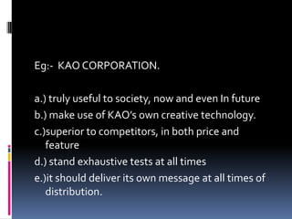 Eg:- KAO CORPORATION.
a.) truly useful to society, now and even In future
b.) make use of KAO’s own creative technology.
c.)superior to competitors, in both price and
feature
d.) stand exhaustive tests at all times
e.)it should deliver its own message at all times of
distribution.
 