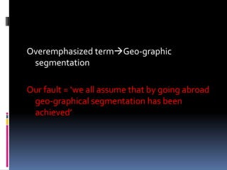 Overemphasized termGeo-graphic
segmentation
Our fault = ‘we all assume that by going abroad
geo-graphical segmentation has been
achieved’
 