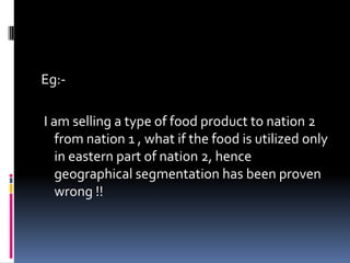 Eg:-
I am selling a type of food product to nation 2
from nation 1 , what if the food is utilized only
in eastern part of nation 2, hence
geographical segmentation has been proven
wrong !!
 