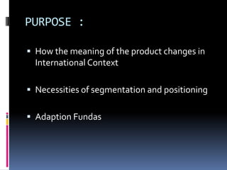PURPOSE :
 How the meaning of the product changes in
International Context
 Necessities of segmentation and positioning
 Adaption Fundas
 