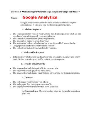 Questions 1. What is the major Difference Google analytics and Google web Master ?
Answer Google Analytics
Google Analytics is one of the most widely usedweb analytics
applications. It will give you the following information.
1. Visitor Reports
 The total number of visitors your website has. It also specifies what are the
numberof new visitors and returning visitors
 The time that your visitors spend on yoursite.
 The amount of pages your visitors view.
 The amount of visitors who landed on yoursite and left immediately.
 Geographical location of your website visitors
 The websites which referred visitors to yoursite.
2. Web traffic Reports
 Total numberof of people visiting your site on a daily, monthly and yearly
basis. It also provides yourtraffic stats to previous years.
3. Details of Keywords
 The keywords which brings traffic to your website.
 The keywords which produces most sales.
 The keywords which keeps your visitors on your site for longer durations.
4. Content
 The web pages your visitors visit often.
 The web pages that brings you more traffic.
 The pages your visitors most often leave yoursite.
5. Conversions: The conversion rates for the goals you set on
your site.
 
