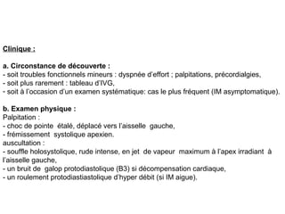 Clinique :

a. Circonstance de découverte :
- soit troubles fonctionnels mineurs : dyspnée d’effort ; palpitations, précordialgies,
- soit plus rarement : tableau d’IVG,
- soit à l’occasion d’un examen systématique: cas le plus fréquent (IM asymptomatique).

b. Examen physique :
Palpitation :
- choc de pointe étalé, déplacé vers l’aisselle gauche,
- frémissement systolique apexien.
auscultation :
- souffle holosystolique, rude intense, en jet de vapeur maximum à l’apex irradiant à
l’aisselle gauche,
- un bruit de galop protodiastolique (B3) si décompensation cardiaque,
- un roulement protodiastiastolique d’hyper débit (si IM aigue).
 