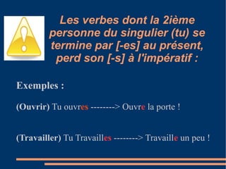 Les verbes dont la 2ième
         personne du singulier (tu) se
         termine par [-es] au présent,
          perd son [-s] à l'impératif :

Exemples :

(Ouvrir) Tu ouvres --------> Ouvre la porte !


(Travailler) Tu Travailles --------> Travaille un peu !
 