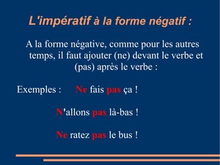 L'impératif à la forme négatif :
 A la forme négative, comme pour les autres
 temps, il faut ajouter (ne) devant le verbe et
             (pas) après le verbe :

Exemples :   Ne fais pas ça !

        N'allons pas là-bas !

        Ne ratez pas le bus !
 